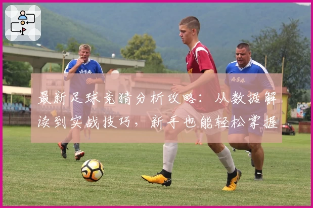 最新足球竞猜分析攻略：从数据解读到实战技巧，新手也能轻松掌握