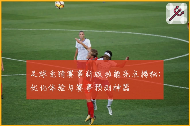 足球竞猜赛事新版功能亮点揭秘：优化体验与赛事预测神器