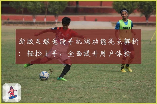 新版足球竞猜手机端功能亮点解析：轻松上手，全面提升用户体验